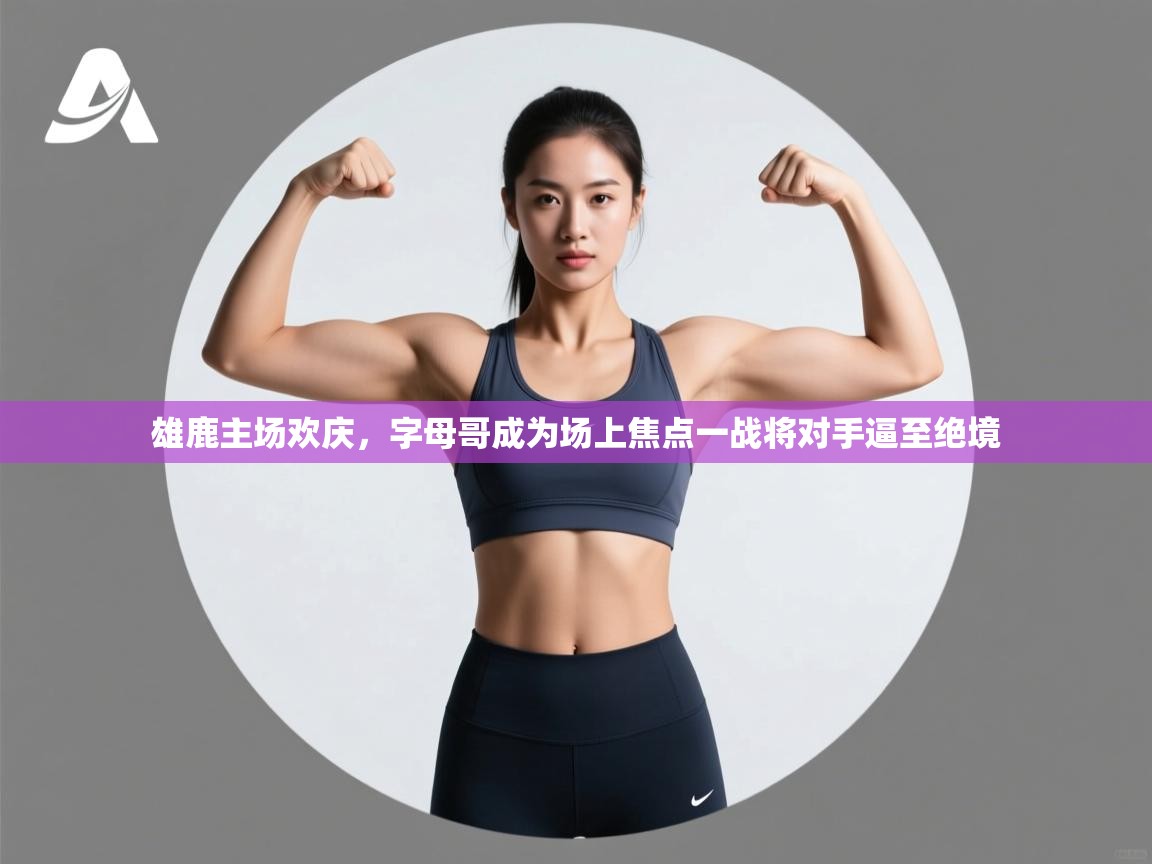 开云体育安卓APK下载-雄鹿主场欢庆,字母哥成为场上焦点一战将对手逼至绝境 第4张