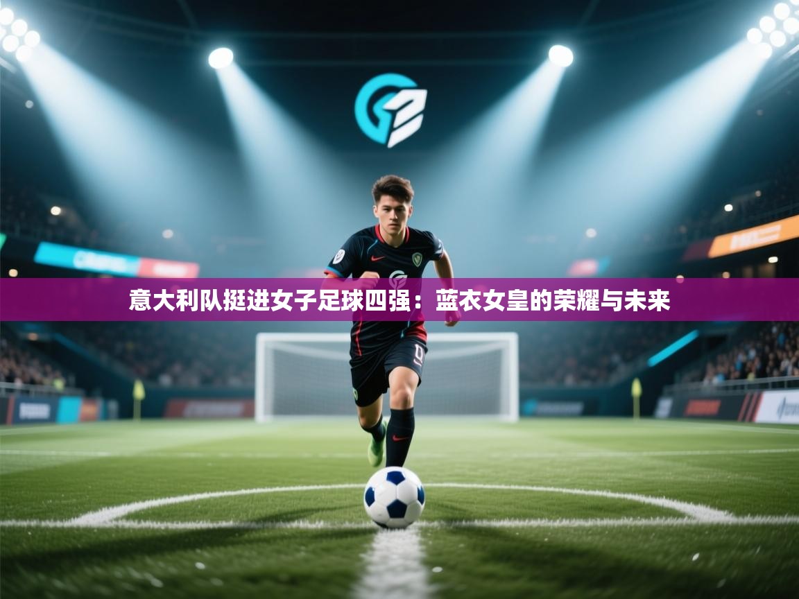 云开体育官网入口登录网页-意大利队挺进女子足球四强:蓝衣女皇的荣耀与未来 第3张